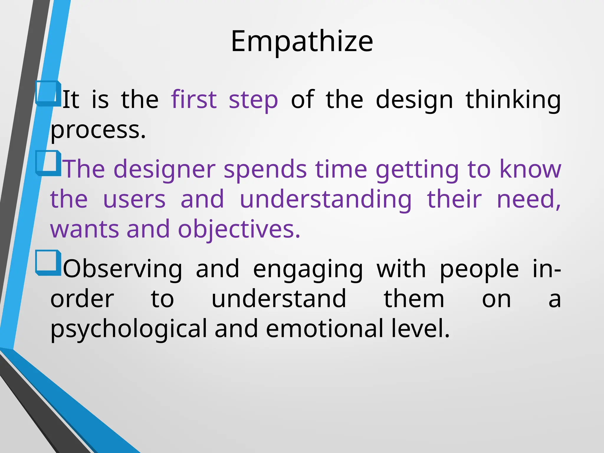Empathize
It is the first step of the design thinking
process.
The designer spends time getting to know
the users and understanding their need,
wants and objectives.
Observing and engaging with people in-
order to understand them on a
psychological and emotional level.
 