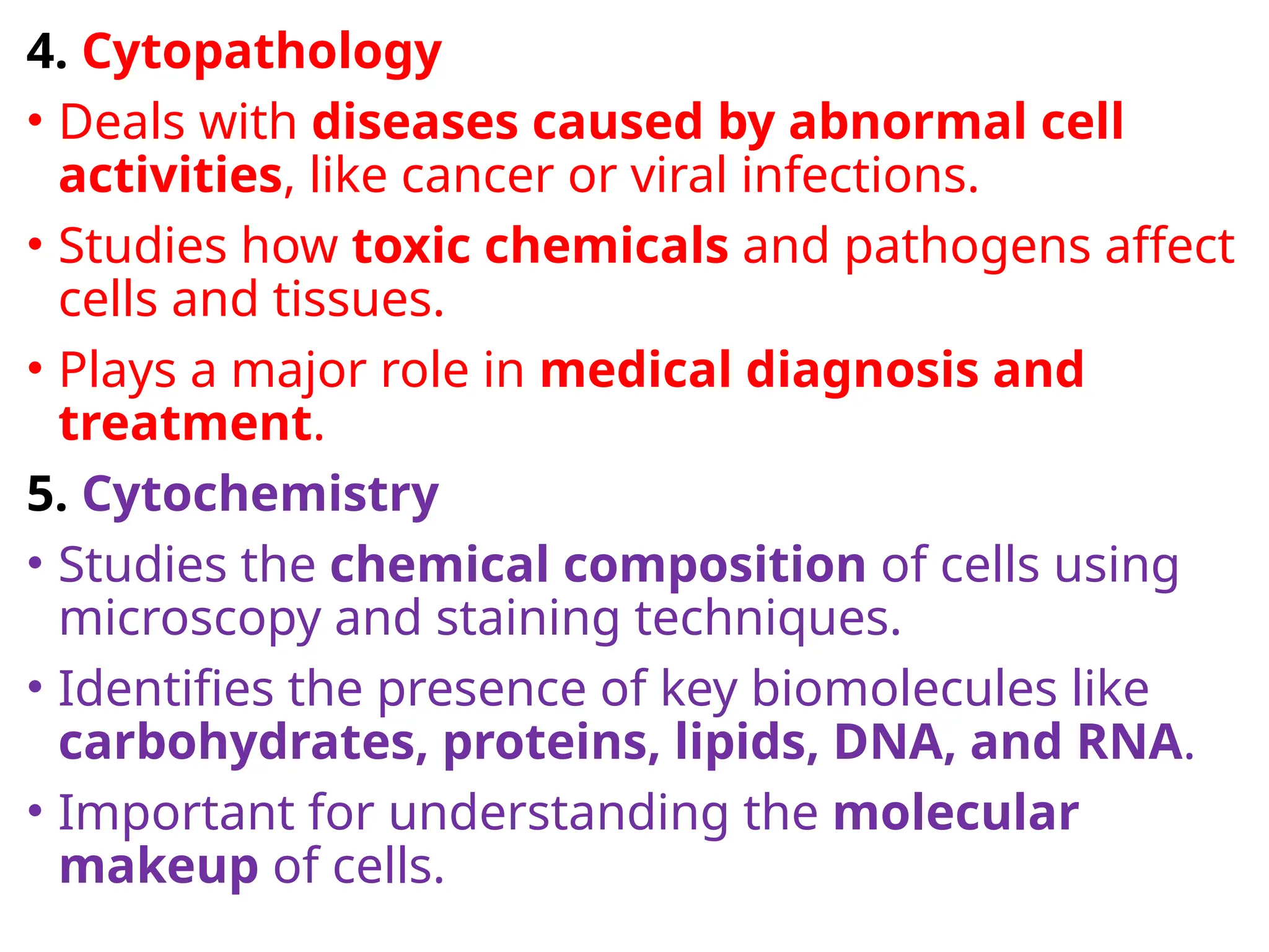 4. Cytopathology
• Deals with diseases caused by abnormal cell
activities, like cancer or viral infections.
• Studies how toxic chemicals and pathogens affect
cells and tissues.
• Plays a major role in medical diagnosis and
treatment.
5. Cytochemistry
• Studies the chemical composition of cells using
microscopy and staining techniques.
• Identifies the presence of key biomolecules like
carbohydrates, proteins, lipids, DNA, and RNA.
• Important for understanding the molecular
makeup of cells.
 