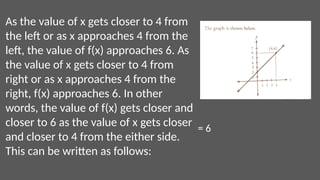 As the value of x gets closer to 4 from
the left or as x approaches 4 from the
left, the value of f(x) approaches 6. As
the value of x gets closer to 4 from
right or as x approaches 4 from the
right, f(x) approaches 6. In other
words, the value of f(x) gets closer and
closer to 6 as the value of x gets closer
and closer to 4 from the either side.
This can be written as follows:
= 6
 