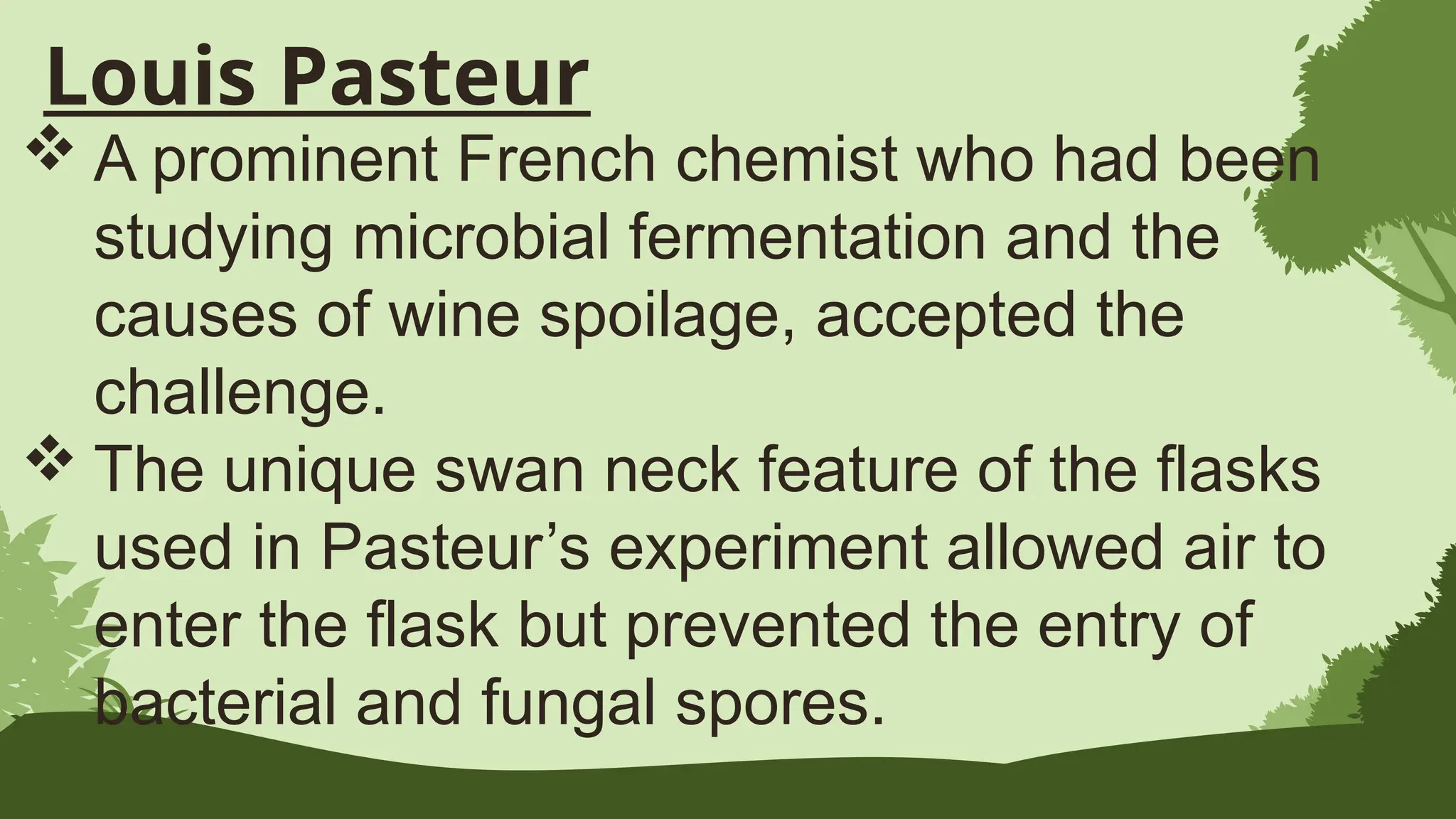 Louis Pasteur
 A prominent French chemist who had been
studying microbial fermentation and the
causes of wine spoilage, accepted the
challenge.
 The unique swan neck feature of the flasks
used in Pasteur’s experiment allowed air to
enter the flask but prevented the entry of
bacterial and fungal spores.
 