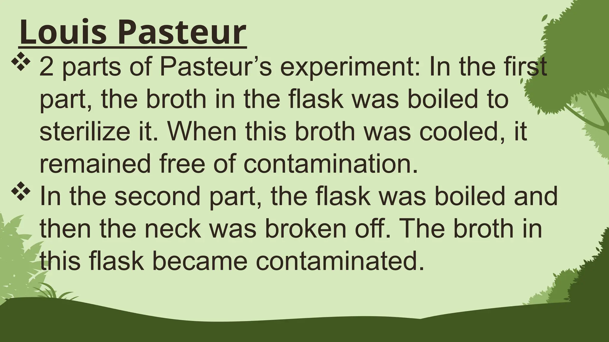 Louis Pasteur
 2 parts of Pasteur’s experiment: In the first
part, the broth in the flask was boiled to
sterilize it. When this broth was cooled, it
remained free of contamination.
 In the second part, the flask was boiled and
then the neck was broken off. The broth in
this flask became contaminated.
 