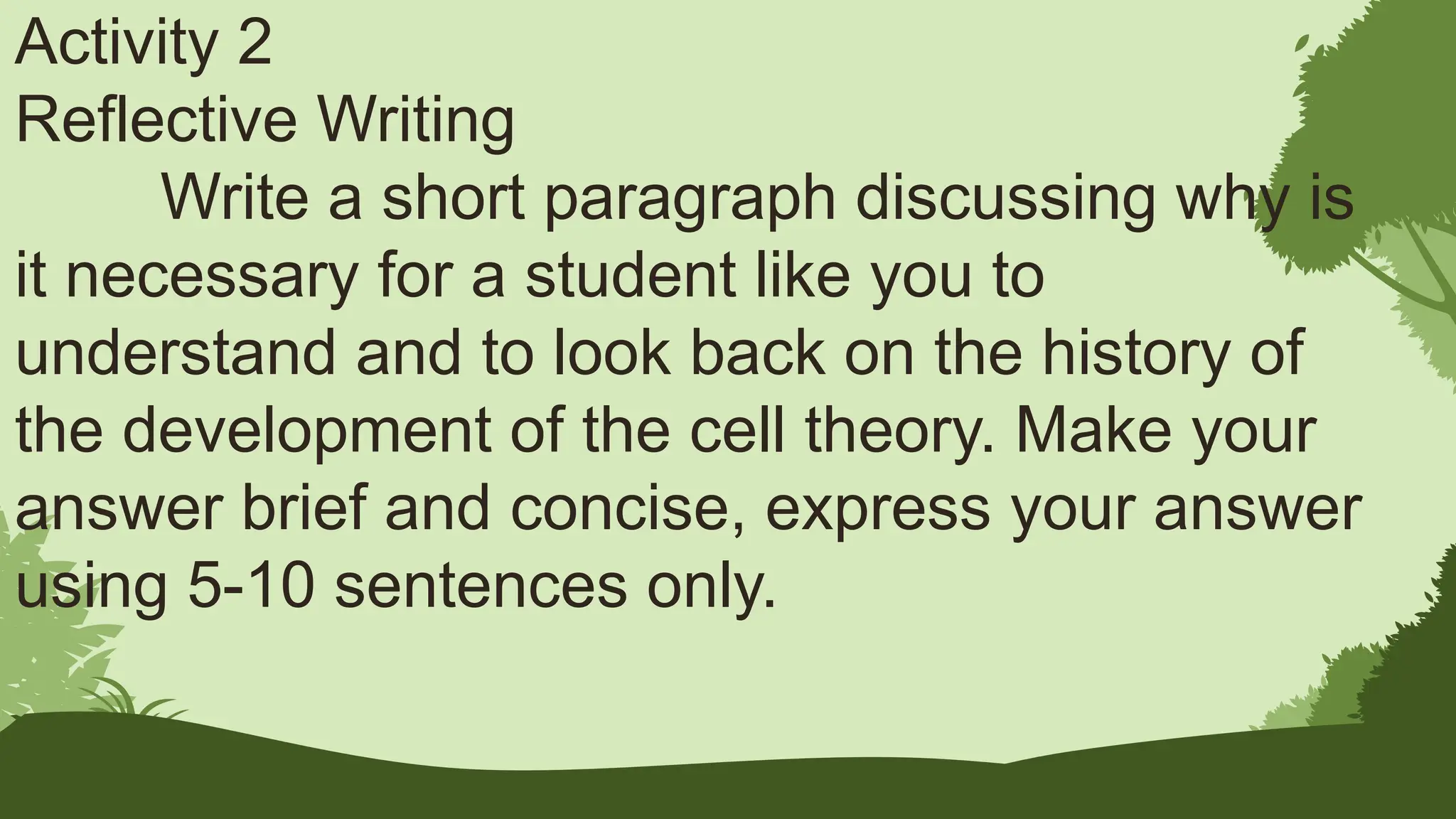 Activity 2
Reflective Writing
Write a short paragraph discussing why is
it necessary for a student like you to
understand and to look back on the history of
the development of the cell theory. Make your
answer brief and concise, express your answer
using 5-10 sentences only.
 