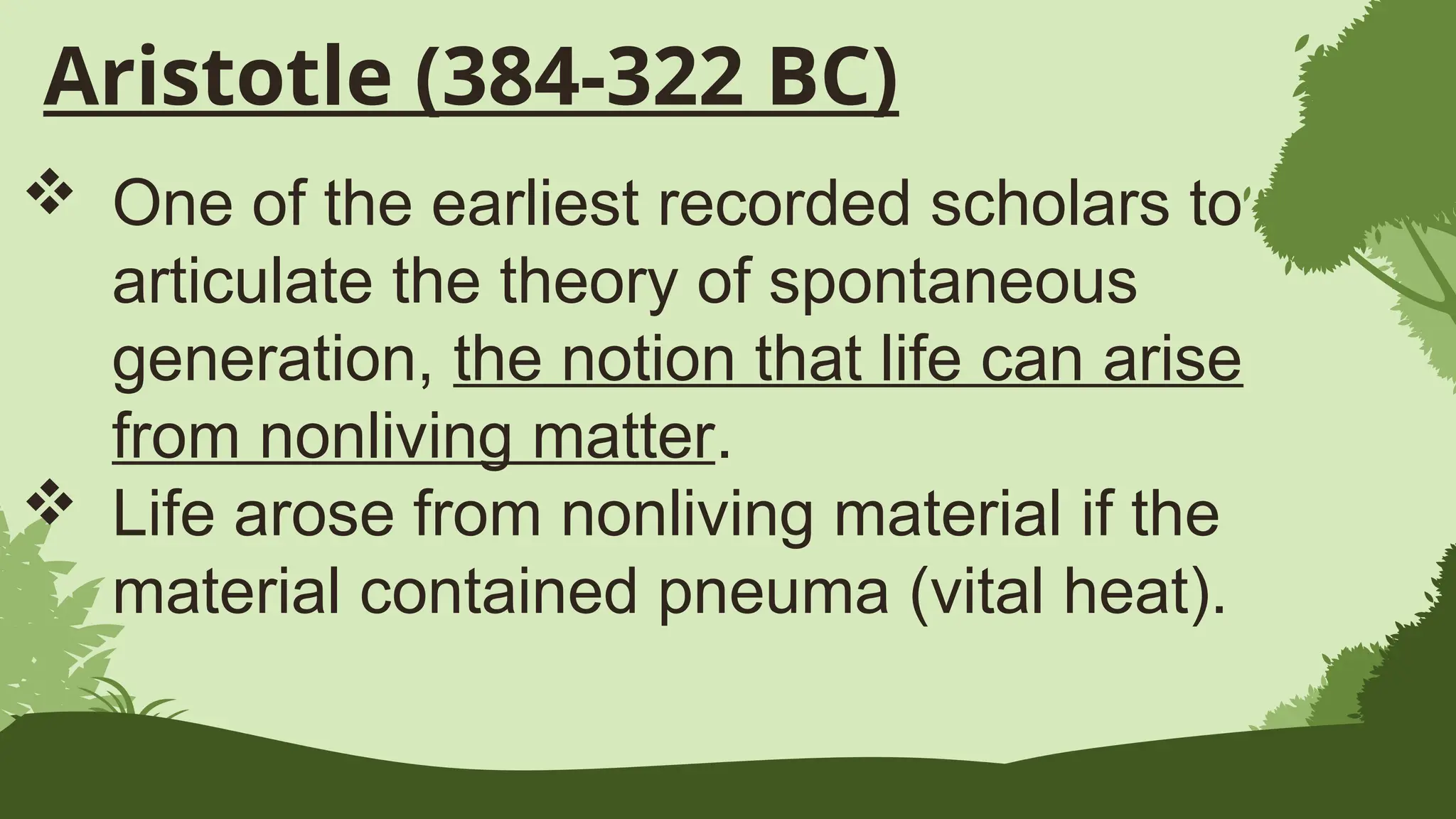 Aristotle (384-322 BC)
 One of the earliest recorded scholars to
articulate the theory of spontaneous
generation, the notion that life can arise
from nonliving matter.
 Life arose from nonliving material if the
material contained pneuma (vital heat).
 