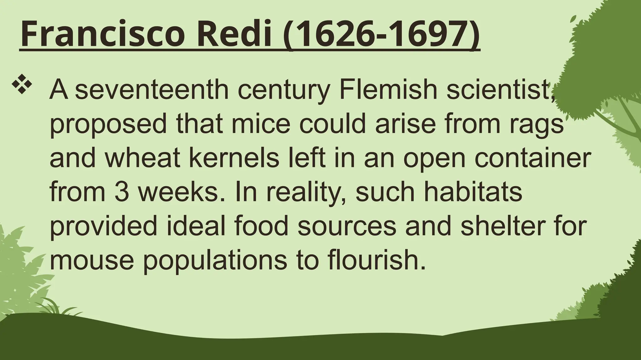 Francisco Redi (1626-1697)
 A seventeenth century Flemish scientist,
proposed that mice could arise from rags
and wheat kernels left in an open container
from 3 weeks. In reality, such habitats
provided ideal food sources and shelter for
mouse populations to flourish.
 