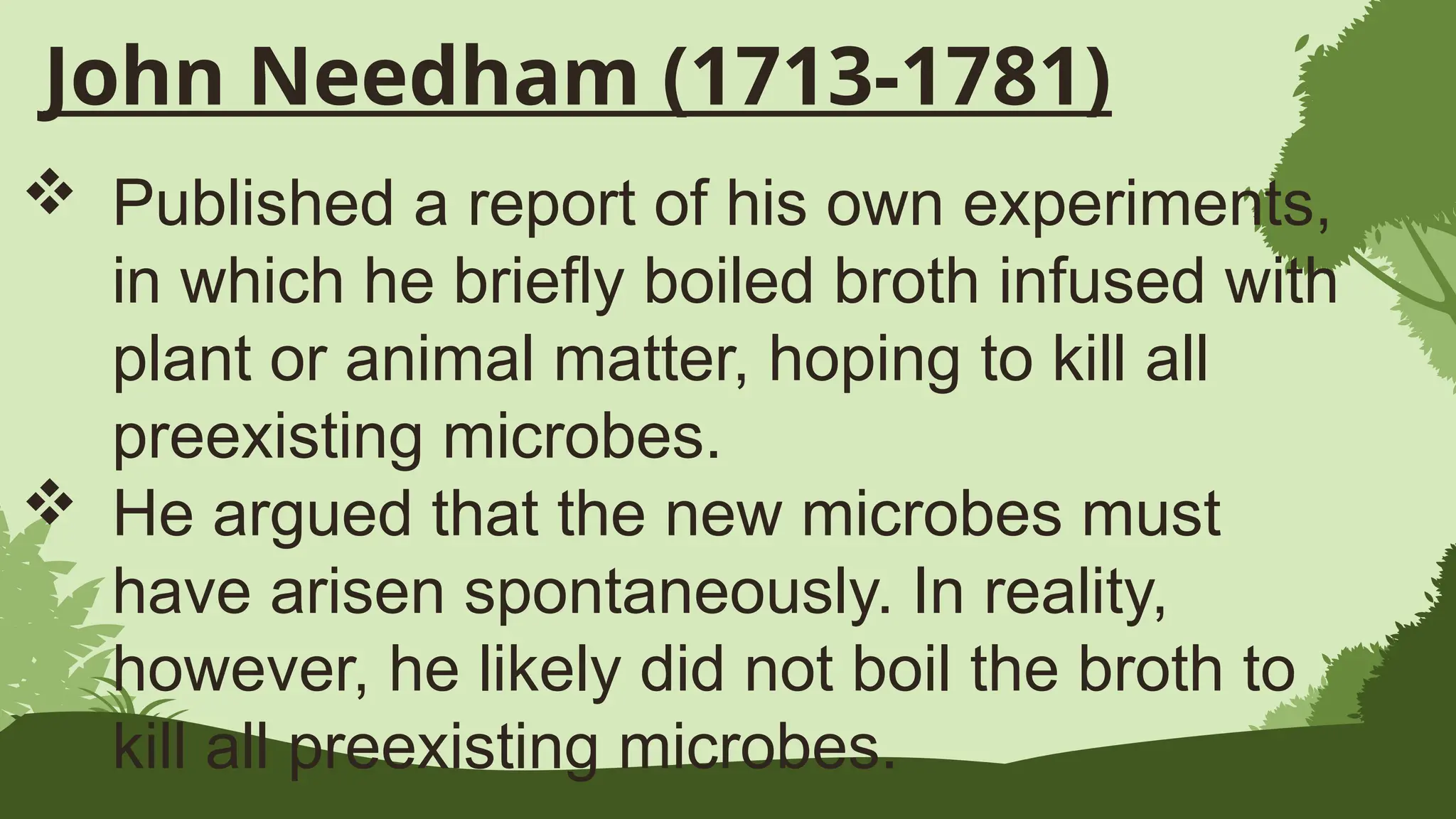 John Needham (1713-1781)
 Published a report of his own experiments,
in which he briefly boiled broth infused with
plant or animal matter, hoping to kill all
preexisting microbes.
 He argued that the new microbes must
have arisen spontaneously. In reality,
however, he likely did not boil the broth to
kill all preexisting microbes.
 