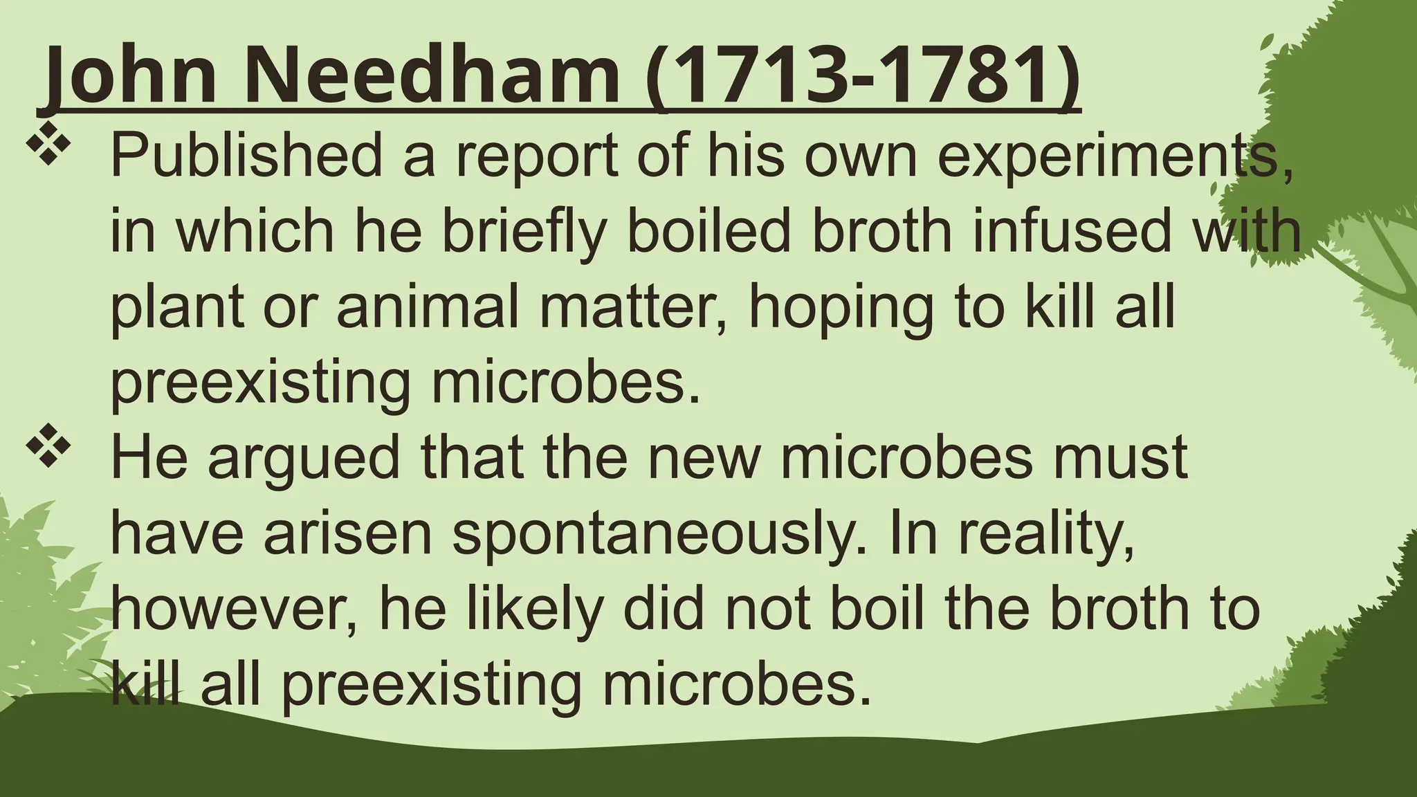 John Needham (1713-1781)
 Published a report of his own experiments,
in which he briefly boiled broth infused with
plant or animal matter, hoping to kill all
preexisting microbes.
 He argued that the new microbes must
have arisen spontaneously. In reality,
however, he likely did not boil the broth to
kill all preexisting microbes.
 