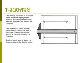 T-SQUARE
The drawing paper should be placed
close to the working edge of the
board to reduce any error resulting
from the bending of the blade of the
T-square.
The paper should also be placed
close enough to the upper edge of
the board to permit space at the
bottom of the sheet for using the
T-square.
Drafting tape is used to fasten the
drawing paper to the drawing board.
 