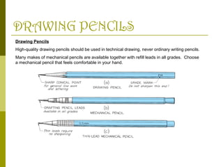 DRAWING PENCILS
Drawing Pencils
High-quality drawing pencils should be used in technical drawing, never ordinary writing pencils.
Many makes of mechanical pencils are available together with refill leads in all grades. Choose
a mechanical pencil that feels comfortable in your hand.
 