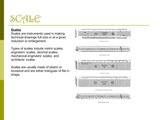 SCALE
Scales
Scales are instruments used in making
technical drawings full size or at a given
reduction or enlargement.
Types of scales include metric scales,
engineers’ scales, decimal scales,
mechanical engineers’ scales, and
architects’ scales.
Scales are usually made of plastic or
boxwood and are either triangular of flat in
shape.
 
