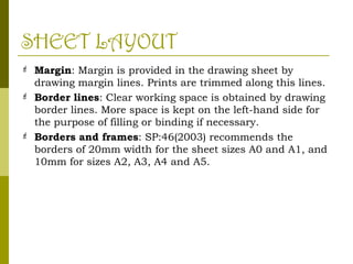 SHEET LAYOUT
 Margin: Margin is provided in the drawing sheet by
drawing margin lines. Prints are trimmed along this lines.
 Border lines: Clear working space is obtained by drawing
border lines. More space is kept on the left-hand side for
the purpose of filling or binding if necessary.
 Borders and frames: SP:46(2003) recommends the
borders of 20mm width for the sheet sizes A0 and A1, and
10mm for sizes A2, A3, A4 and A5.
 