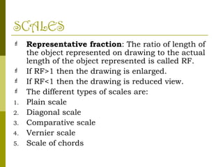 SCALES
 Representative fraction: The ratio of length of
the object represented on drawing to the actual
length of the object represented is called RF.
 If RF>1 then the drawing is enlarged.
 If RF<1 then the drawing is reduced view.
 The different types of scales are:
1. Plain scale
2. Diagonal scale
3. Comparative scale
4. Vernier scale
5. Scale of chords
 