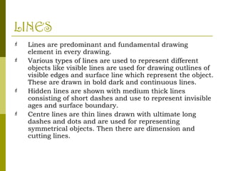 LINES
 Lines are predominant and fundamental drawing
element in every drawing.
 Various types of lines are used to represent different
objects like visible lines are used for drawing outlines of
visible edges and surface line which represent the object.
These are drawn in bold dark and continuous lines.
 Hidden lines are shown with medium thick lines
consisting of short dashes and use to represent invisible
ages and surface boundary.
 Centre lines are thin lines drawn with ultimate long
dashes and dots and are used for representing
symmetrical objects. Then there are dimension and
cutting lines.
 