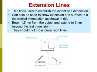 Extension Lines
• Thin lines used to establish the extent of a dimension.
• Can also be used to show extension of a surface to a
theoretical intersection as shown in (b).
• Begin 1.5mm from the object and extend to 3mm
beyond the last dimension.
• They should not cross dimension lines.
 