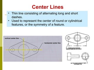 Center Lines
• Thin line consisting of alternating long and short
dashes.
• Used to represent the center of round or cylindrical
features, or the symmetry of a feature.
 