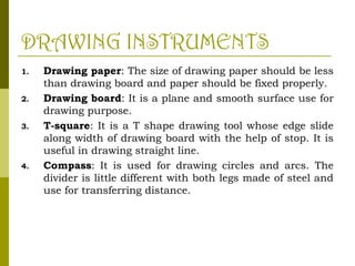 DRAWING INSTRUMENTS
1. Drawing paper: The size of drawing paper should be less
than drawing board and paper should be fixed properly.
2. Drawing board: It is a plane and smooth surface use for
drawing purpose.
3. T-square: It is a T shape drawing tool whose edge slide
along width of drawing board with the help of stop. It is
useful in drawing straight line.
4. Compass: It is used for drawing circles and arcs. The
divider is little different with both legs made of steel and
use for transferring distance.
 