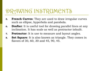 DRAWING INSTRUMENTS
5. French Curves: They are used to draw irregular curves
such as ellipse, hyperbola and parabola.
6. Drafter: It is useful tool for drawing parallel lines at any
inclination. It has scale as well as protractor inbuilt.
7. Protractor: It is use to measure and layout angles.
8. Set Square: It is also known as triangle. They comes in
flavors of 30, 60, 30 and 45, 90, 45.
 