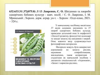 632:633.31/.37](075.8) Л 13 Лавренко, С. О. Шкідники та хвороби
однорічних бобових культур : навч. посіб. / С. О. Лавренко, І. М.
Мринський ; Херсон. держ. аграр. ун-т. – Херсон : Олді-плюс, 2021.
– 324 с.
У навчальному посібнику висвітлено
37 видів основних шкідників та 27
хвороб однорічних бобових культур,
приведено детальний опис їх морфології
і біології розвитку, фенологічні календарі
та заходи захисту від шкідників і хвороб.
Опис кожного виду супроводжується
фотографічним матеріалом.
Матеріали можуть бути використані
агрономами по захисту рослин,
науковими співробітниками,
викладачами, також аспірантами і
студентами як навчальний посібник з
дисциплін спеціальностей: «Агрономія»,
«Захист і карантин рослин».
 