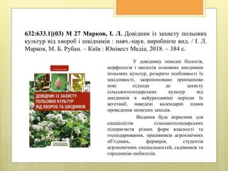 632:633.1](03) М 27 Марков, І. Л. Довідник із захисту польових
культур від хвороб і шкідників : навч.-наук. виробниче вид. / І. Л.
Марков, М. Б. Рубан. – Київ : Юнівест Медіа, 2018. – 384 с.
У довіднику описані біологія,
морфологія і екологія основних шкідників
польових культур, розкрито особливості їх
шкідливості, запропоновано принципово
нові підходи до захисту
сільськогосподарських культур від
шкідників в найуразливіші періоди їх
вегетації, наведені календарні плани
проведення захисних заходів.
Видання буде корисним для
спеціалістів сільськогосподарських
підприємств різних форм власності та
господарювання, працівників агрохімічних
об’єднань, фермерів, студентів
агрономічних спеціальностей, садівників та
городників-любителів.
 