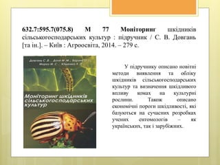 632.7:595.7(075.8) М 77 Моніторинг шкідників
сільськогосподарських культур : підручник / С. В. Довгань
[та ін.]. – Київ : Агроосвіта, 2014. – 279 с.
У підручнику описано новітні
методи виявлення та обліку
шкідників сільськогосподарських
культур та визначення шкідливого
впливу комах на культурні
рослини. Також описано
економічні пороги шкідливості, які
базуються на сучасних розробках
учених ентомологів – як
українських, так і зарубіжних.
 