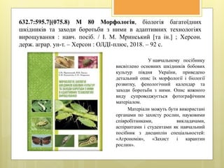 632.7:595.7](075.8) М 80 Морфологія, біологія багатоїдних
шкідників та заходи боротьби з ними в адаптивних технологіях
вирощування : навч. посіб. / І. М. Мринський [та ін.] ; Херсон.
держ. аграр. ун-т. – Херсон : ОЛДІ-плюс, 2018. – 92 с.
У навчальному посібнику
висвітлено основних шкідників бобових
культур півдня України, приведено
детальний опис їх морфології і біології
розвитку, фенологічний календар та
заходи боротьби з ними. Опис кожного
виду супроводжується фотографічним
матеріалом.
Матеріали можуть бути використані
органами по захисту рослин, науковими
співробітниками, викладачами,
аспірантами і студентами як навчальний
посібник з дисциплін спеціальностей:
«Агрономія», «Захист і карантин
рослин».
 