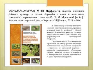 632.7:633.31/.37](075.8) М 80 Морфологія, біологія шкідників
бобових культур та заходи боротьби з ними в адаптивних
технологіях вирощування : навч. посіб. / І. М. Мринський [та ін.] ;
Херсон. держ. аграрний ун-т. – Херсон : ОЛДІ-плюс, 2018. – 90 с.
У навчальному посібнику висвітлено
основних багатоїдних шкідників, приведено
детальний опис їх морфології і біології
розвитку, фенологічний календар та заходи
захисту від шкідників. Опис кожного виду
супроводжується фотографічним
матеріалом.
Матеріали можуть бути використані
агрономами по захисту рослин, науковими
співробітниками, викладачами, аспірантами
і студентами як навчальний посібник з
дисциплін спеціальностей: «Агрономія»,
«Захист і карантин рослин», «Садівництво
та виноградарство», «Лісове господарство»,
«Садово-паркове господарство».
 