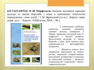 632.7:633.1(075.8) М 80 Морфологія, біологія шкідників зернових
культур та заходи боротьби з ними в адаптивних технологіях
вирощування : навч. посіб. / І. М. Мринський [та ін.] ; Херсон. держ.
аграр. ун-т. – Херсон : ОЛДІ-плюс, 2018. – 96 с.
У навчальному посібнику
висвітлено основних шкідників
зернових культур, поширених в
Україні, приведено детальний опис їх
морфології і біології розвитку,
фенологічний календар та заходи
боротьби з ними. Опис кожного виду
супроводжується фотографічним
матеріалом.
Матеріали можуть бути
використані агрономами по захисту
рослин, науковими співробітниками,
викладачами, аспірантами і студентами
як навчальний посібник з дисциплін
спеціальностей: «Агрономія», «Захист
і карантин рослин».
 