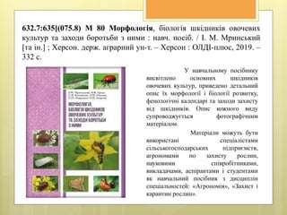 632.7:635](075.8) М 80 Морфологія, біологія шкідників овочевих
культур та заходи боротьби з ними : навч. посіб. / І. М. Мринський
[та ін.] ; Херсон. держ. аграрний ун-т. – Херсон : ОЛДІ-плюс, 2019. –
332 с.
У навчальному посібнику
висвітлено основних шкідників
овочевих культур, приведено детальний
опис їх морфології і біології розвитку,
фенологічні календарі та заходи захисту
від шкідників. Опис кожного виду
супроводжується фотографічним
матеріалом.
Матеріали можуть бути
використані спеціалістами
сільськогосподарських підприємств,
агрономами по захисту рослин,
науковими співробітниками,
викладачами, аспірантами і студентами
як навчальний посібник з дисциплін
спеціальностей: «Агрономія», «Захист і
карантин рослин».
 