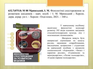 632.7(075.8) М 88 Мринський, І. М. Фенологічні спостереження за
розвитком шкідників : навч. посіб. / І. М. Мринський ; Херсон.
держ. аграр. ун-т. – Херсон : Олді-плюс, 2021. – 168 с.
У навчальному посібнику
висвітлено фенологічні календарі
розвитку 393 видів основних шкідників
сільськогосподарських культур, лісу і
полезахисних лісонасаджень.
Матеріали можуть бути
використані агрономами по захисту
рослин, науковими співробітниками,
викладачами, аспірантами і студентами
як навчальний посібник з дисциплін
спеціальностей: «Агрономія», «Захист і
карантин рослин», «Садівництво та
виноградарство», «Лісове господарство»,
«Садово-паркове господарство».
 