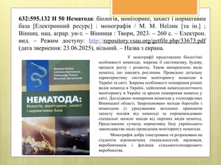 632:595.132 Н 50 Нематода: біологія, моніторинг, захист і нормативна
база [Електронний ресурс] : монографія / М. М. Неїлик [та ін.] ;
Вінниц. нац. аграр. ун-т. – Вінниця : Твори, 2023. – 260 с. – Електрон.
вид. – Режим доступу: http://repository.vsau.org/getfile.php/33673.pdf
(дата звернення: 23.06.2025), вільний. – Назва з екрана.
У монографії представлено біологічні
особливості нематоди, зокрема її систематику, будову,
процеси росту і розвитку. Також виокремлено види
нематод, що шкодять рослинам. Проведено детальну
характеристику системи моніторингу нематоди в
Україні та світі. Зокрема особливості поширення різних
видів нематод в Україні, здійснення нематодологічного
моніторингу в Україні та ареали поширення нематод у
світі. Досліджено поширення нематоди у господарствах
Вінницької області. Запропоновано методи боротьби з
нематодою (з урахуванням загальних принципів
захисту посівів від нематод) та порекомендовано
спеціальні захисні заходи від окремих видів нематод.
Представлено сучасну нормативну базу українського
законодавства щодо проведення моніторингу нематоди.
Монографія добре ілюстрована та розрахована на
студентів агрономічних спеціальностей, науковців,
виробничників і фахівців сільськогосподарського
виробництва.
 