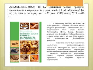 632:633/635:636](075.8) Ш 66 Шкідники запасів продукції
рослинництва і тваринництва : навч. посіб. / І. М. Мринський [та
ін.] ; Херсон. держ. аграр. ун-т. – Херсон : ОЛДІ-плюс, 2019. – 412
с.
У навчальному посібнику висвітлено 100
видів організмів – основних шкідників запасів
продукції рослинництва і тваринництва, які є
представниками таких класів: Комахи,
Павукоподібні, Птахи, Ссавці. Приведено
детальний опис їх морфології і біології розвитку,
а також заходи захисту від них. Опис кожного
виду супроводжується фотографічним
матеріалом.
Матеріали можуть бути використані
спеціалістами сільськогосподарських
підприємств, агрономами по захисту рослин,
науковими співробітниками, викладачами,
аспірантами і студентами як навчальний посібник
з дисциплін спеціальностей: «Агрономія»,
«Захист і карантин рослин», «Технологія
виробництва і переробки продукції
тваринництва».
 