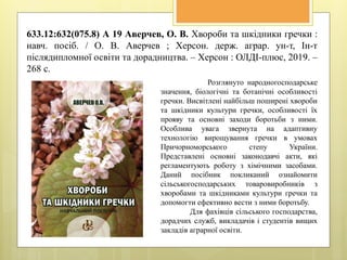 633.12:632(075.8) А 19 Аверчев, О. В. Хвороби та шкідники гречки :
навч. посіб. / О. В. Аверчев ; Херсон. держ. аграр. ун-т, Ін-т
післядипломної освіти та дорадництва. – Херсон : ОЛДІ-плюс, 2019. –
268 с.
Розглянуто народногосподарське
значення, біологічні та ботанічні особливості
гречки. Висвітлені найбільш поширені хвороби
та шкідники культури гречки, особливості їх
прояву та основні заходи боротьби з ними.
Особлива увага звернута на адаптивну
технологію вирощування гречки в умовах
Причорноморського степу України.
Представлені основні законодавчі акти, які
регламентують роботу з хімічними засобами.
Даний посібник покликаний ознайомити
сільськогосподарських товаровиробників з
хворобами та шкідниками культури гречки та
допомогти ефективно вести з ними боротьбу.
Для фахівців сільського господарства,
дорадчих служб, викладачів і студентів вищих
закладів аграрної освіти.
 