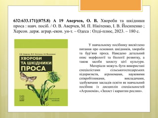 632:633.171](075.8) А 19 Аверчев, О. В. Хвороби та шкідники
проса : навч. посіб. / О. В. Аверчев, М. П. Нікітенко, І. В. Йосипенко ;
Херсон. держ. аграр.-екон. ун-т. – Одеса : Олді-плюс, 2023. – 180 с.
У навчальному посібнику висвітлено
питання про основних шкідників, хвороби
та бур’яни проса. Наведено детальний
опис морфології та біології розвитку, а
також засоби захисту цієї культури.
Матеріали можуть бути використані
спеціалістами сільськогосподарських
підприємств, агрономами, науковими
співробітниками, викладачами,
здобувачами закладів освіти як навчальний
посібник із дисциплін спеціальностей
«Агрономія», «Захист і карантин рослин».
 
