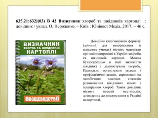 635.21:632](03) В 42 Визначник хвороб та шкідників картоплі :
довідник / уклад. О. Нероденко. – Київ : Юнівест Медіа, 2017. – 46 с.
Довідник кишенькового формату
(зручний для використання в
польових умовах) містить матеріали
про найпоширеніші в Україні хвороби
та шкідників картоплі. Можна
безпосередньо в полі визначити
шкідника і діагностувати хворобу.
Правильно організувати захисні і
профілактичні заходи, спрямовані на
запобігання масових спалахів
розмноження шкідливих комах і
поширенню хвороб. Також довідник
містить перелік пестицидів,
дозволених до використання в Україні
на картоплі.
 