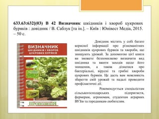 633.63:632](03) В 42 Визначник шкідників і хвороб цукрових
буряків : довідник / В. Саблук [та ін.]. – Київ : Юнівест Медіа, 2015.
– 50 с.
Довідник містить у собі багато
корисної інформації про різноманітних
шкідників цукрових буряків та хвороби, що
знищують урожай. За допомогою цієї книги
ви зможете безпомилково визначити вид
шкідника та вжити заходів щодо його
знищення, а також дізнатися про
бактеріальні, вірусні та грибні хвороби
цукрових буряків. Це дасть вам можливість
зберегти свій урожай та надалі проводити
профілактичні дії.
Рекомендується спеціалістам
сільськогосподарських підприємств,
фермерам, агрономам, студентам аграрних
ВУЗів та городникам-любителям.
 