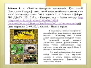 Зайцева І. А. Сільськогосподарська ентомологія. Курс лекцій
[Електронний ресурс] : навч. посіб. першого (бакалаврського) рівня
вищої освіти спеціальності 201 Агрономія / І. А. Зайцева. – Дніпро :
РВВ ДДАЕУ, 2021, 237 с. – Електрон. вид. – Режим доступу: https
://dspace.dsau.dp.ua/bitstream/123456789/7926/1
/Зайцева%20І.А.%20Навч%20посібник%20С.-г.%20ентомологія.pdf
(дата звернення: 23.06.2025), вільний. – Назва з екрана.
У посібнику розглянуто морфологію,
анатомію, біологію розмноження та розвтку,
екологію і систематику комах, а також
деяких інших шкідників культурних рослин.
У спеціальній частині викладені
діагностичні ознаки, розповсюдження в
межах України найважливіших видів
шкідливих організмів, дані щодо їх біології,
екології та шкодочинності.
Для здобувачів першого рівня вищої
освіти спеціальності 201 Агрономія,
фахівців із захисту рослин, агрономів,
фахівців природничих факультетів та
зацікавлених читачів.
 