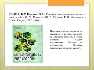 632(075.8) К 75 Коханець О. М. Сільськогосподарська ентомологія :
навч. посіб. / О. М. Коханець, Ю. С. Голячук, Г. О. Косилович. –
Львів : Камула, 2017. – 160 с.
Наведено опис основних видів
шкідників у посівах польових
та овочевих культур, а також
плодових і ягідних
насадженнях. Подано їх
морфологію, біологію,
шкідливість та заходи захисту.
 