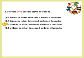3. O número 5 682, pode ser escrito na forma de
(A) 5 dezenas de milhar, 6 centenas, 8 dezenas e 2 unidades.
(B) 5 dezenas de milhar, 6 dezenas, 8 centenas e 2 unidades.
(C) 5 unidades de milhar, 6 centenas, 8 dezenas e 2 unidades.
(D) 5 unidades de milhar, 6 dezenas, 8 centenas e 2 unidades.
 