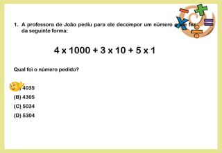 1. A professora de João pediu para ele decompor um número e ele fez
da seguinte forma:
4 x 1000 + 3 x 10 + 5 x 1
Qual foi o número pedido?
(A) 4035
(B) 4305
(C) 5034
(D) 5304
 
