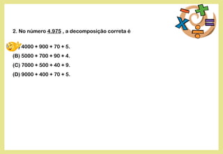2. No número 4.975 , a decomposição correta é
(A) 4000 + 900 + 70 + 5.
(B) 5000 + 700 + 90 + 4.
(C) 7000 + 500 + 40 + 9.
(D) 9000 + 400 + 70 + 5.
 