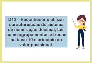 D13 – Reconhecer e utilizar
características do sistema
de numeração decimal, tais
como agrupamentos e trocas
na base 10 e princípio do
valor posicional.
 