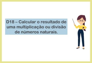 D18 – Calcular o resultado de
uma multiplicação ou divisão
de números naturais.
 