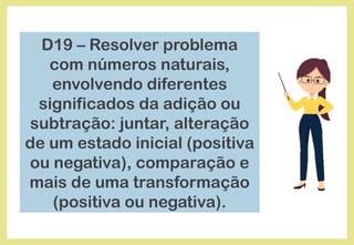 D19 – Resolver problema
com números naturais,
envolvendo diferentes
significados da adição ou
subtração: juntar, alteração
de um estado inicial (positiva
ou negativa), comparação e
mais de uma transformação
(positiva ou negativa).
 
