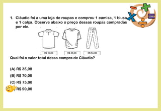 1. Cláudio foi a uma loja de roupas e comprou 1 camisa, 1 blusa
e 1 calça. Observe abaixo o preço dessas roupas compradas
por ele.
Qual foi o valor total dessa compra de Cláudio?
(A) R$ 35,00
(B) R$ 70,00
(C) R$ 75,00
(D) R$ 90,00
 