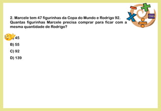2. Marcele tem 47 figurinhas da Copa do Mundo e Rodrigo 92.
Quantas figurinhas Marcele precisa comprar para ficar com a
mesma quantidade de Rodrigo?
A) 45
B) 55
C) 92
D) 139
 
