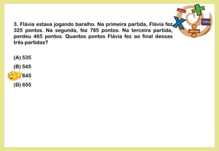 3. Flávia estava jogando baralho. Na primeira partida, Flávia fez
325 pontos. Na segunda, fez 785 pontos. Na terceira partida,
perdeu 465 pontos. Quantos pontos Flávia fez ao final dessas
três partidas?
(A) 535
(B) 545
(C) 645
(D) 655
 