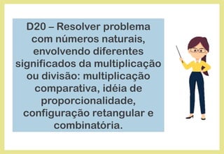 D20 – Resolver problema
com números naturais,
envolvendo diferentes
significados da multiplicação
ou divisão: multiplicação
comparativa, idéia de
proporcionalidade,
configuração retangular e
combinatória.
 