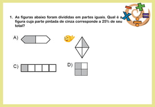 1. As figuras abaixo foram divididas em partes iguais. Qual é a
figura cuja parte pintada de cinza corresponde a 25% de seu
total?
 