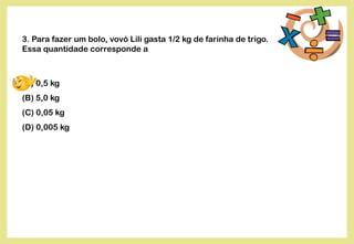 3. Para fazer um bolo, vovó Lili gasta 1/2 kg de farinha de trigo.
Essa quantidade corresponde a
(A) 0,5 kg
(B) 5,0 kg
(C) 0,05 kg
(D) 0,005 kg
 