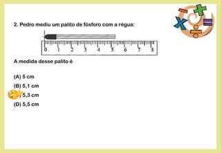 2. Pedro mediu um palito de fósforo com a régua:
A medida desse palito é
(A) 5 cm
(B) 5,1 cm
(C) 5,3 cm
(D) 5,5 cm
 