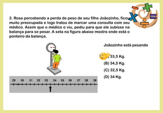 3. Rosa percebendo a perda de peso de seu filho Joãozinho, ficou
muito preocupada e logo tratou de marcar uma consulta com seu
médico. Assim que o médico o viu, pediu para que ele subisse na
balança para se pesar. A seta na figura abaixo mostra onde está o
ponteiro da balança.
Joãozinho está pesando
(A) 33,5 Kg.
(B) 34,5 Kg.
(C) 32,5 Kg.
(D) 34 Kg.
 